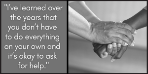 I’ve learned over the years that you don’t have to do everything on your own and it’s okay to ask for help.