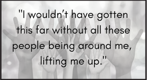 I wouldn’t have gotten this far without all these people being around me, lifting me up.